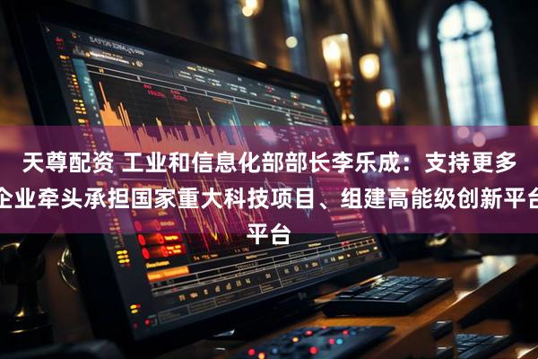 天尊配资 工业和信息化部部长李乐成：支持更多企业牵头承担国家重大科技项目、组建高能级创新平台