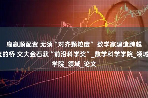 赢赢顺配资 无须“对齐颗粒度” 数学家建造跨越多尺度的桥 交大金石获“前沿科学奖”_数学科学学院_领域_论文