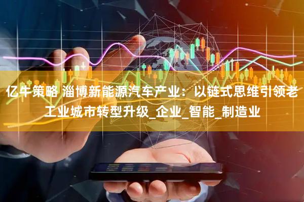 亿牛策略 淄博新能源汽车产业：以链式思维引领老工业城市转型升级_企业_智能_制造业