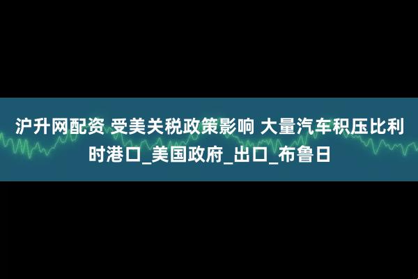 沪升网配资 受美关税政策影响 大量汽车积压比利时港口_美国政府_出口_布鲁日