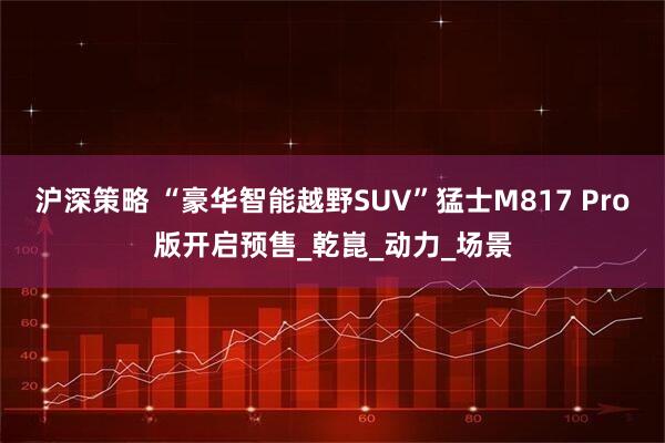 沪深策略 “豪华智能越野SUV”猛士M817 Pro版开启预售_乾崑_动力_场景