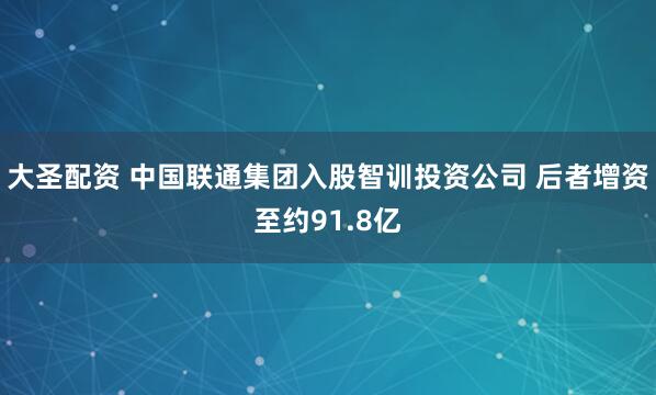 大圣配资 中国联通集团入股智训投资公司 后者增资至约91.8亿