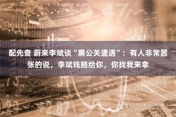 配先查 蔚来李斌谈“黑公关遭遇”：有人非常嚣张的说，李斌钱赔给你，你找我来拿