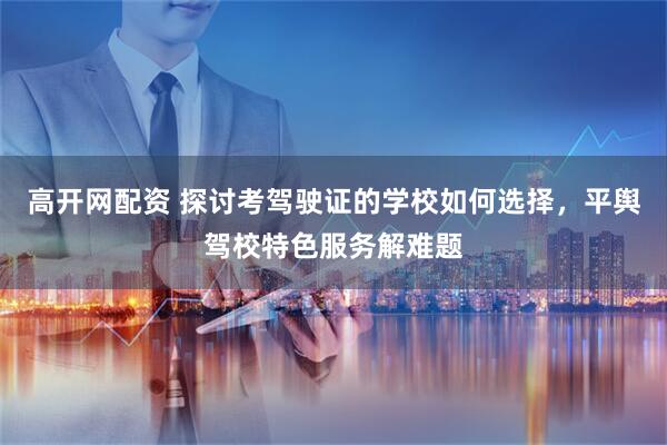 高开网配资 探讨考驾驶证的学校如何选择，平舆驾校特色服务解难题