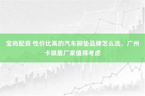 宝尚配资 性价比高的汽车脚垫品牌怎么选，广州卡骐盾厂家值得考虑