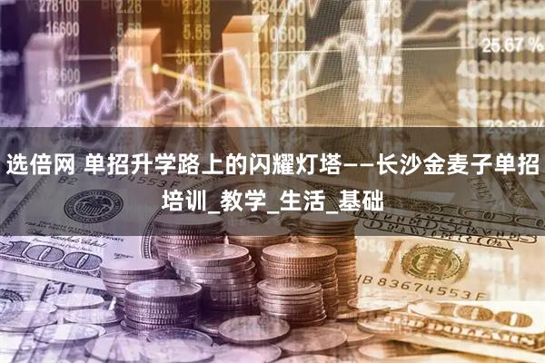 选倍网 单招升学路上的闪耀灯塔——长沙金麦子单招培训_教学_生活_基础